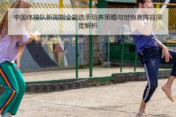 中国体操队新周期全能选手培养策略与世锦赛阵容深度解析