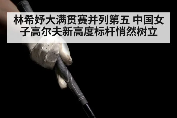 林希妤大满贯赛并列第五 中国女子高尔夫新高度标杆悄然树立